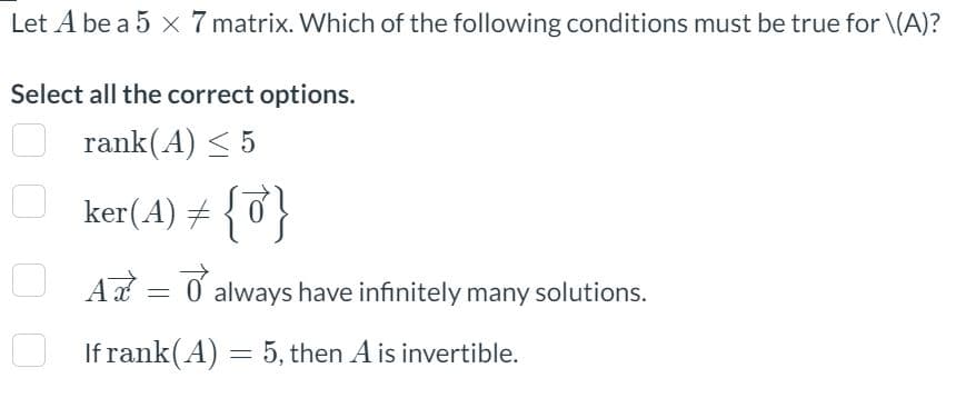 Let A be a 5 x 7 matrix. Which of the following conditions must be true for \(A)?
Select all the correct options.
rank(A) ≤ 5
ker(A) = {0}
A = always have infinitely many solutions.
O
If rank(A) = 5, then A is invertible.