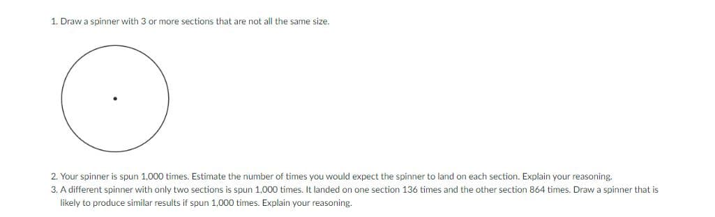 1. Draw a spinner with 3 or more sections that are not all the same size.
2. Your spinner is spun 1,000 times. Estimate the number of times you would expect the spinner to land on each section. Explain your reasoning.
3. A different spinner with only two sections is spun 1,000 times. It landed on one section 136 times and the other section 864 times. Draw a spinner that is
likely to produce similar results if spun 1,000 times. Explain your reasoning.
