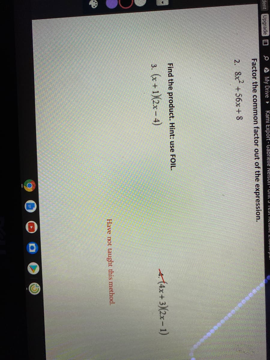 dent Upgrade O
O A My Drive Kami Export - Gabrielle NeisoN - UIt 3 Test nctukC L.U0O.pul
Factor the common factor out of the expression.
2. 8x +56x + 8
Find the product. Hint: use FOIL.
3. (x + 1)(2x – 4)
A(4x+3)(2x – 1)
Have not taught this method.
