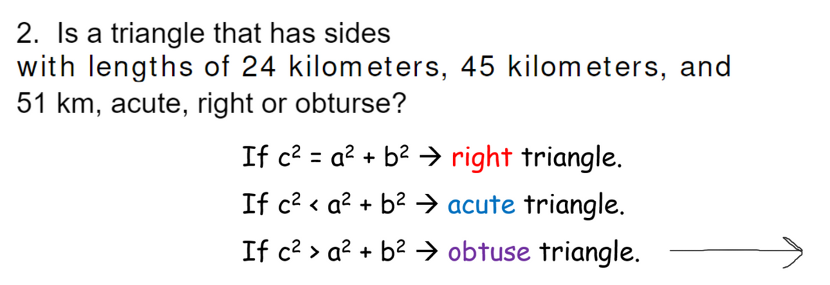 2. Is a triangle that has sides
with lengths of 24 kilometers, 45 kilom eters, and
51 km, acute, right or obturse?
If c? = a? + b? → right triangle.
If c? < a? + b2 → acute triangle.
If c2 > a² + b² → obtuse triangle.
