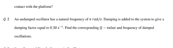 contact with the platform?
Q.2 An undamped oscillator has a natural frequency of n rad/s. Damping is added to the system to give a
damping factor equal to 0.30 s-1. Find the corresponding Q – value and frequency of damped
ocillations.
