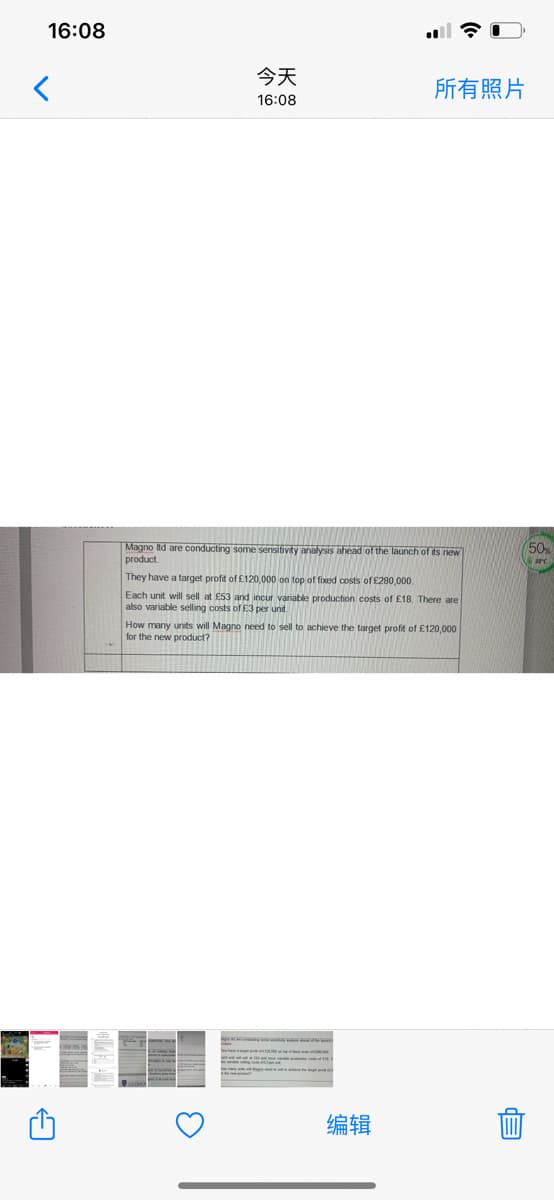 16:08
今天
所有照片
16:08
Magno Itd are conducting some sensitivty analysis ahead of the launch of its new
product.
They have a target profit of £120,000 on top of fixed costs of £280,000.
Each unit will sell at £53 and incur variable production costs of £18. There are
also variable selling costs of E3 per unit.
How many units will Magno need to sell to achieve the target profit of £120,000
for the new product?
编辑
