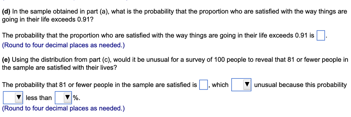 (d) In the sample obtained in part (a), what is the probability that the proportion who are satisfied with the way things are
going in their life exceeds 0.91?
The probability that the proportion who are satisfied with the way things are going in their life exceeds 0.91 is
(Round to four decimal places as needed.)
(e) Using the distribution from part (c), would it be unusual for a survey of 100 people to reveal that 81 or fewer people in
the sample are satisfied with their lives?
The probability that 81 or fewer people in the sample are satisfied is
less than
%.
(Round to four decimal places as needed.)
which
unusual because this probability