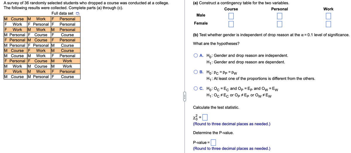 A survey of 36 randomly selected students who dropped a course was conducted at a college.
The following results were collected. Complete parts (a) through (c).
Full data set
M Course M Work F Personal
F Work F
Personal F
F Work M Work IM
M Personal F
F Personal M
M Personal F
M Course F
M Course M
Course F
Course F
Personal M
Work M
Personal
Personal
Course
Personal
Course
Course
Work F Personal
Work
F Personal F Course M
Work
M Work M Course M
Work M Work F
M Course M Personal F
Personal
Course
|Σ||Σ
(a) Construct a contingency table for the two variables.
Course
Personal
Male
Female
(b) Test whether gender is independent of drop reason at the α = 0.1 level of significance.
What are the hypotheses?
O A. Ho: Gender and drop reason are independent.
H₁:
: Gender and drop reason are dependent.
O B. Ho: Pc = PP = Pw
H₁: At least one of the proportions is different from the others.
C. Ho: Oc=Ec and Op = Ep and Ow = Ew
H₁: Oc Ec or Op #Ep or Ow #Ew
Calculate the test statistic.
x² =
=
(Round to three decimal places as needed.)
Determine the P-value.
Work
P-value =
(Round to three decimal places as needed.)