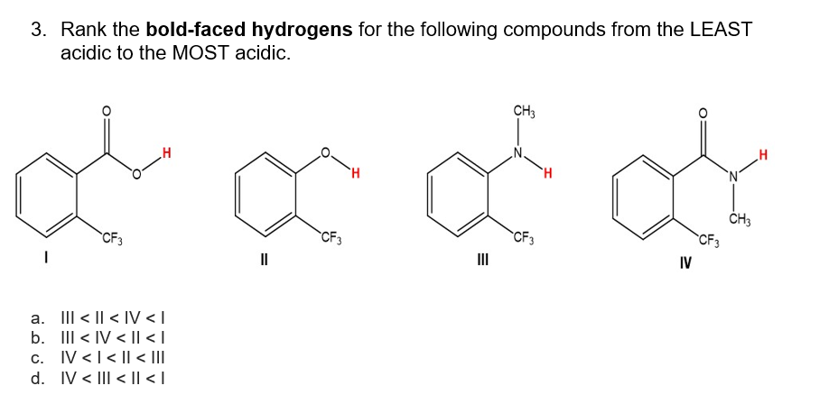 3. Rank the bold-faced hydrogens for the following compounds from the LEAST
acidic to the MOST acidic.
CF3
H
a. III < | <IV <I
b. III <IV <1| < |
c. IV << I< |||
d. IV < | < || < |
||
CF3
E
CH3
CF3
H
IV
CF3
CH3
H