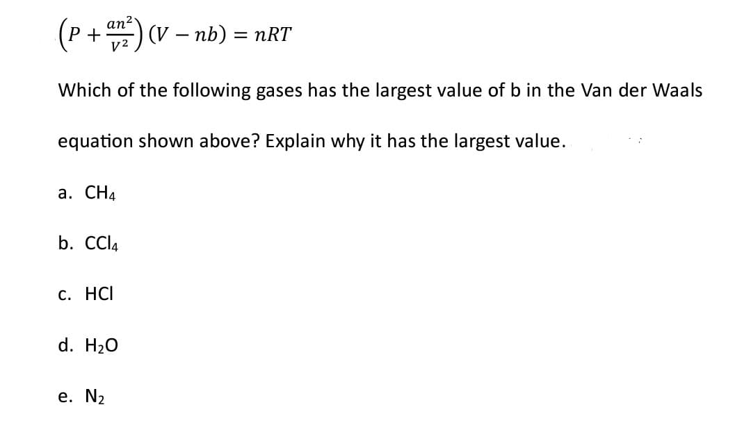 (P +an ²) (V
(V - nb) = nRT
Which of the following gases has the largest value of b in the Van der Waals
equation shown above? Explain why it has the largest value.
a. CH₁
b. CCl4
c. HCI
d. H₂O
e. N₂
