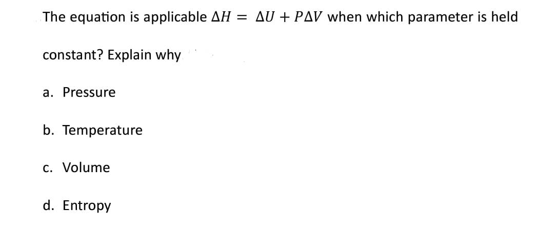 The equation is applicable AH
constant? Explain why
a. Pressure
b. Temperature
c. Volume
d. Entropy
=
AU+ PAV when which parameter is held