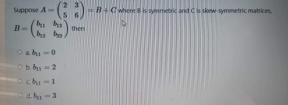 3.
= B +C where B is symmetric and C is skew-symmetric matrices,
6.
%3D
Suppose A =
%3D
b11
B=
b12
then
%3D
b12 b22
O a. b11 = 0
%3D
O b. b11 = 2
%3D
O c. b11 = 1
%3D
O d. b11 = 3
%3D
