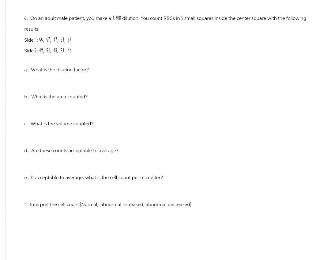6. On an adult male patient, you make a 1:200 dilution. You count RBCs in 5 small squares inside the center square with the following
results:
Side 1: 55, 57, 47, 53, 51
Side 2: 49, 51, 48, 53, 46
a. What is the dilution factor?
b. What is the area counted?
c. What is the volume counted?
d. Are these counts acceptable to average?
e. If acceptable to average, what is the cell count per microliter?
f. Interpret the cell count (Normal, abnormal increased, abnormal decreased)