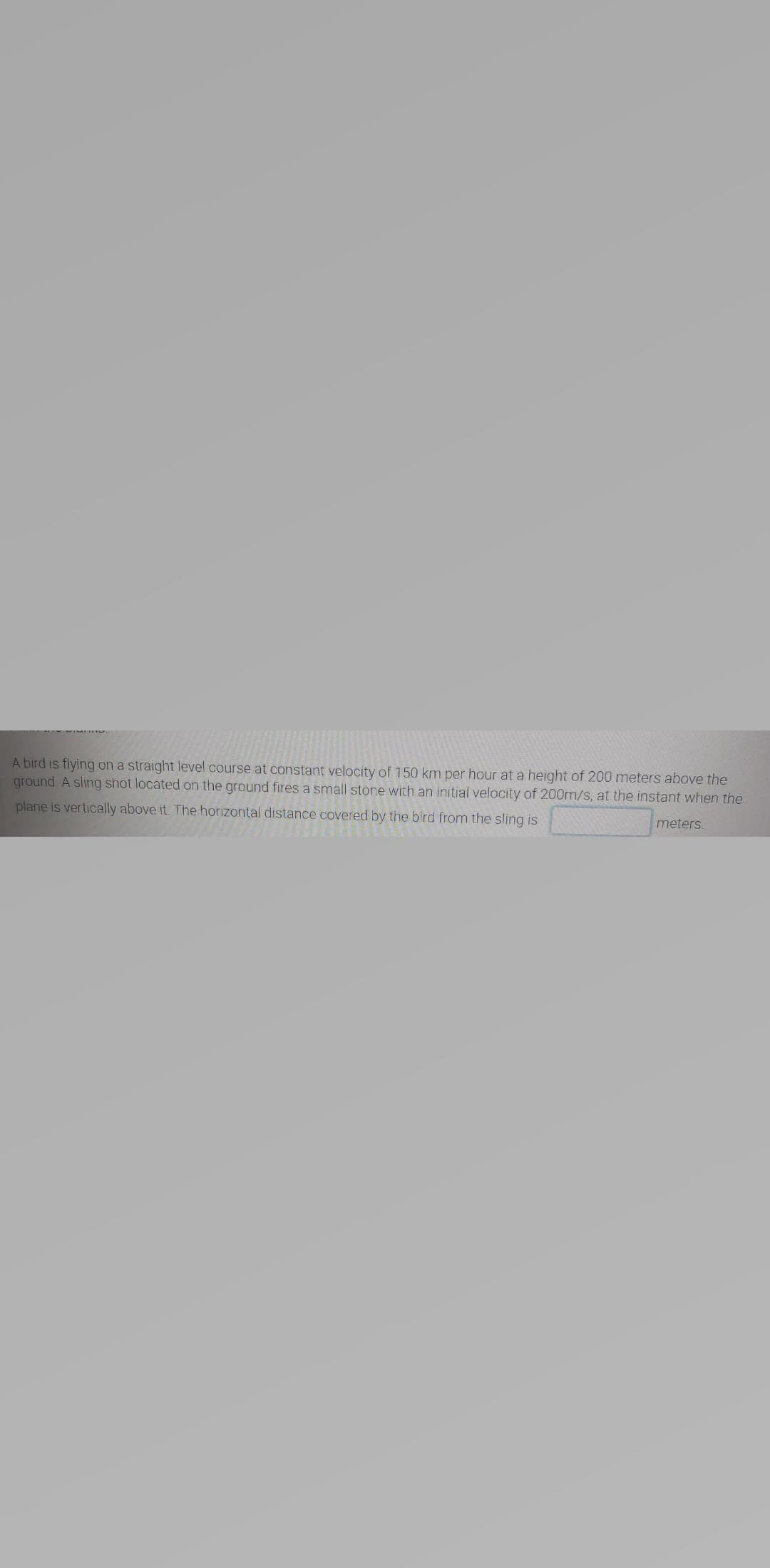 A bird is flying on a straight level course at constant velocity of 150 km per hour at a height of 200 meters above the
ground A sling shot located on the ground fires a small stone with an initial velocity of 200m/s, at the instant when the
plane is vertically above it. The horizontal distance covered by the bird from the sling is
meters
