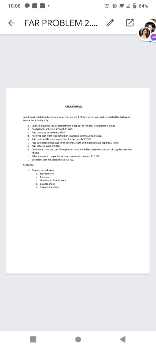 10:08
4 64%
+ FAR PROBLEM 2..
FAR PROBLEM 2
Jared Hawk established an insurance agency on July 1 of the current year and completed the following
transactions during July:
a. Opened a business bank account with a deposit of P50.000 from personal funds.
b. Purchased supplies on account, P1.600.
c. Paid creditors on account, P500
d. Received cash from fees earned on insurance commissions, P9,250.
e. Paid rent on office and equipment for the month, P2,50.
f. Paid automobile expenses for the month, P900, and miscellaneous expenses, P300.
8. Paid office salaries, P1,900.
h. Determined that the cost of supplies on hand was P550, therefore, the cost of supplies used was
P1,050.
I. Billed insurance companies for sales commission earned P11,150.
J. Withdrew cash for personal use, P2,700.
Seatwork:
1. Prepare the following
a. Journal Entry
b. T-account
C. Unadjusted Trial Balance
d. Balance sheet
e.
Income Statement
