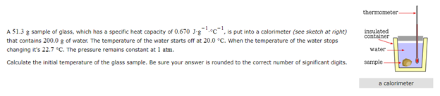 thermometer-
A 51.3 g sample of glass, which has a specific heat capacity of 0.670 J-g.c, is put into a calorimeter (see sketch at right)
that contains 200.0 g of water. The temperature of the water starts off at 20.0 °C. When the temperature of the water stops
changing it's 22.7 °C. The pressure remains constant at 1 atm.
insulated
container
water
Calculate the initial temperature of the glass sample. Be sure your answer is rounded to the correct number of significant digits.
sample
a calorimeter
