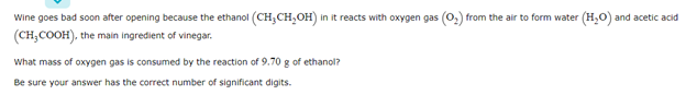 Wine goes bad soon after opening because the ethanol (CH;CH,OH) in it reacts with oxygen gas (0,) from the air to form water (H,0) and acetic acid
(CH,COOH), the main ingredient of vinegar.
What mass of oxygen gas is consumed by the reaction of 9.70 g of ethanol?
Be sure your answer has the correct number of significant digits.
