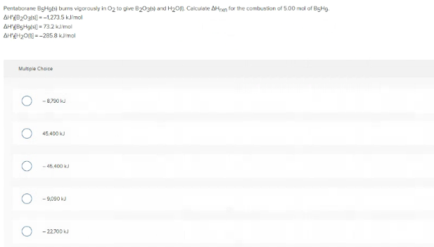 Pentaborane BgHgls) burns vigorously in O2 to give B203s) and H2O0. Calculate AHren for the combustion of 5.00 mol of BgHg.
AH(020ats --1.273.5 kJimol
AH'(B5H9(N - 73.2 kmol
AHH20N --285 8 kimol
Multiple Choice
- 8,790 kJ
45.400 kJ
-46.400 kJ
- 9,090 kJ
- 22700 kJ
