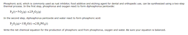 Phosphoric acid, which is commonly used as rust inhibitor, food additive and etching agent for dental and orthopedic use, can be synthesized using a two-step
thermal process. In the first step, phosphorus and oxygen react to form diphosphorus pentoxide:
P,0)+5O;(9)-→2 P,O;(9)
In the second step, diphosphorus pentoxide and water react to form phosphoric acid:
P,O;(9)+3 H,O()-→2 H,PO,0)
Write the net chemical equation for the production of phosphoric acid from phosphorus, oxygen and water. Be sure your equation is balanced.
