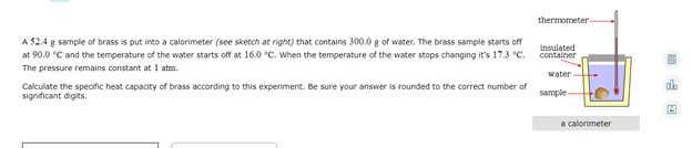 thermometer-
A 52.4 g sample of brass is put into a calorimeter (see sketch at right) that contains 300.0 g of water. The brass sample starts off
at 90.0 °C and the temperature of the water starts off at 16.0 °C. When the temperature of the water stops changing it's 17.3 "C.
insulated
container
The pressure remains constant at 1 atm.
water
db
Calculate the specific heat capacity of brass according to this experiment. Be sure your answer is rounded to the correct number of
significant digits.
sample-
a calorimeter
