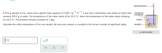 thermometer
A 56.0 g sample of iron, which has a specific heat capacity of 0.449 J'g
contains 300.0 g of water. The temperature of the water starts off at 23.0 °C. When the temperature of the water stops changing
•c, is put into a calorimeter (see sketch at right) that insulated
container
it's 24.4 *C. The pressure remains constant at 1 atm.
water
Calculate the initial temperature of the iron sample. Be sure your answer is rounded to the correct number of significant digits.
sample
a calorimeter
