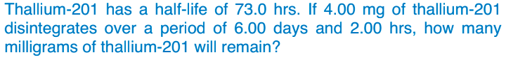 Thallium-201 has a half-life of 73.0 hrs. If 4.00 mg of thallium-201
disintegrates over a period of 6.00 days and 2.00 hrs, how many
milligrams of thallium-201 will remain?
