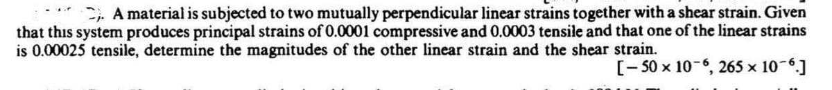 , A material is subjected to two mutually perpendicular linear strains together with a shear strain. Given
that this system produces principal strains of 0.0001 compressive and 0.0003 tensile and that one of the linear strains
is 0.00025 tensile, determine the magnitudes of the other linear strain and the shear strain.
[- 50 x 10-6, 265 x 10-6.]
