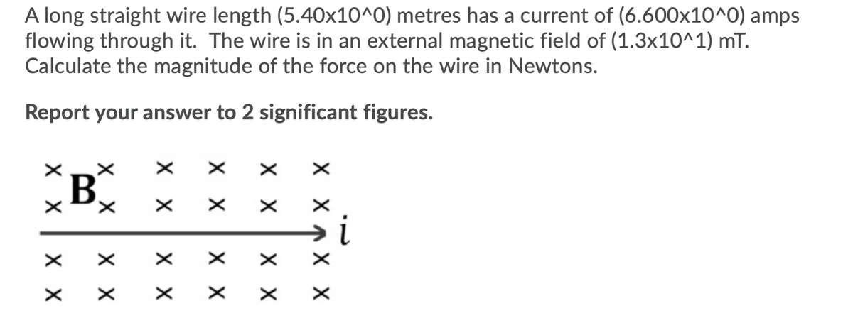 A long straight wire length (5.40x10^0) metres has a current of (6.600x10^0) amps
flowing through it. The wire is in an external magnetic field of (1.3x10^1) mT.
Calculate the magnitude of the force on the wire in Newtons.
Report your answer to 2 significant figures.
B
хх
хх
хх
хх
хх
хх
X X
хх
X_X
хх
хх
хх
