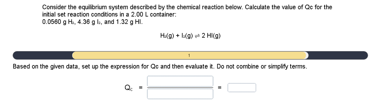 Consider the equilibrium system described by the chemical reaction below. Calculate the value of Qc for the
initial set reaction conditions in a 2.00 L container:
0.0560 g H2, 4.36 g l2, and 1.32 g HI.
H:(g) + lz(g) = 2 HI(g)
Based on the given data, set up the expression for Qc and then evaluate it. Do not combine or simplify terms.
Qc
=
