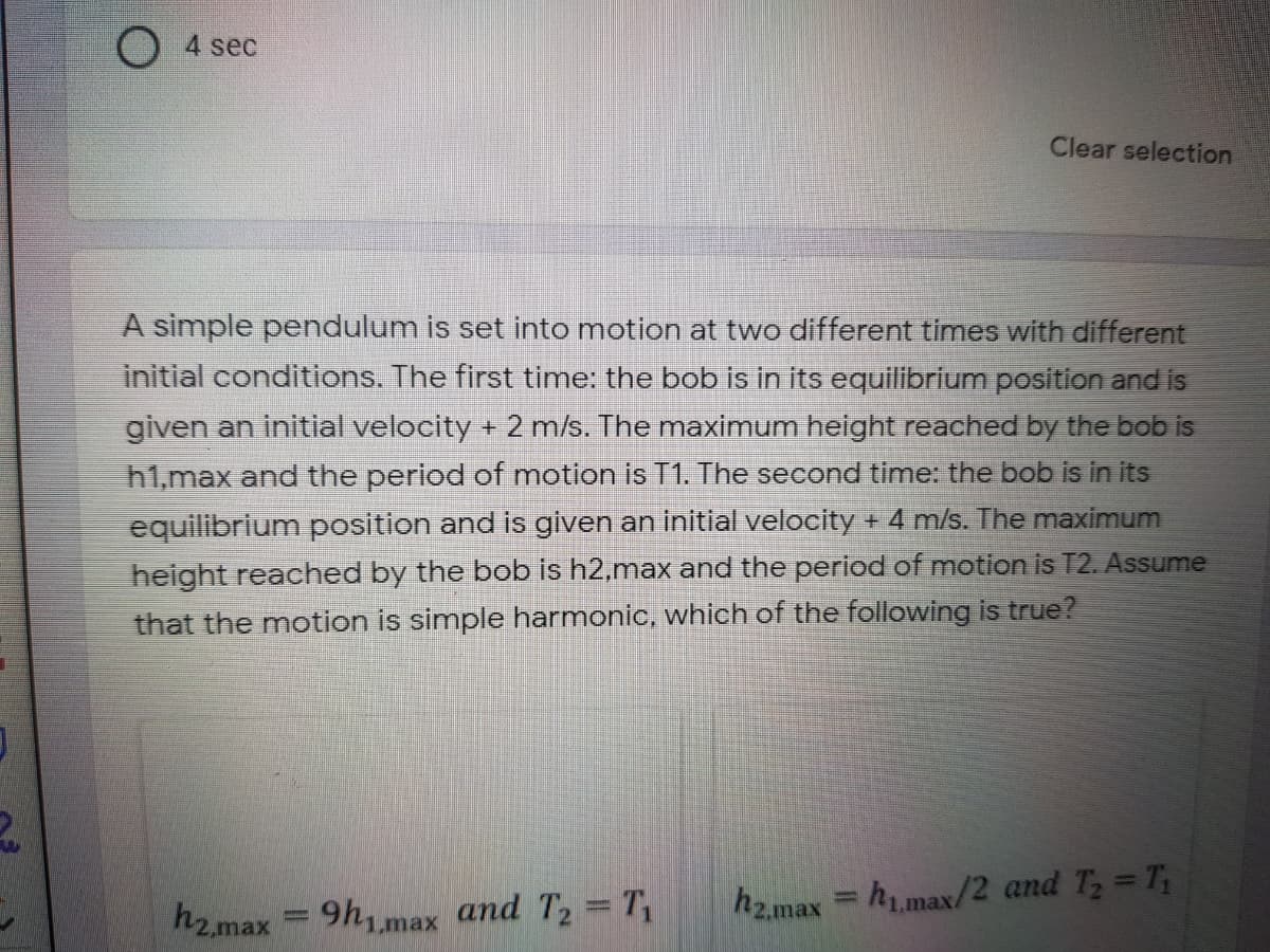 4 sec
Clear selection
A simple pendulum is set into motion at two different times with different
initial conditions. The first time: the bob is in its equilibrium position and is
given an initial velocity + 2 m/s. The maximum height reached by the bob is
h1,max and the period of motion is T1. The second time: the bob is in its
equilibrium position and is given an initial velocity + 4 m/s. The maximum
height reached by the bob is h2,max and the period of motion is T2. Assume
that the motion is simple harmonic, which of the following is true?
h2.max = 9h,max and T2 T,
hz.max= h1.max/2 and T, T;
