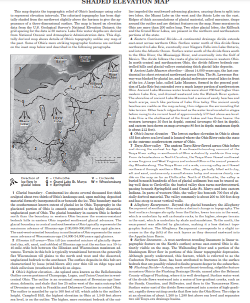 O gheat einationAn upi the Bellefontaine
A lare lak, called La , frd in the muperal ni
bedrck that a p dte f p
Erhut untnded overa m
Ohip Ancent Lake Maumee water lavela wire anout 20
imu ad of lla Oh the
Purn ite headwat in Narth c
Virginia nd 1 o valey it
The ne
SHADED EI
This map depicta the topographic relief of Ohin'a landacape using color
to mupent elevation intervale. The colariaed topography has been digi-
tally shaded from the northweat alightly above the horizon to give the a
lier impoded the outhward-advancing glaciers, causing them to split into
two lobes, the Miami Lobe on the west and the Scisto Labe on the east
Ridgen of thick aaumulations of glacial material, called moraines, drape
arund the outlier and ae distinct feature on the map. Some maraines in
Ohio
ap-
pearance of a three-dimensional surface. The map in band on elevation
data from the U.S. Geological Survey'a National Elevation Dutaset; the
grid spacing for the data in 30 meters. Lake Erie water deptha are derived
from National Oevanie and Atmospheric Administration data. This digi-
tally derived map showa detaila of Ohios topography unlike any map aof
the past. Some of Ohis'e more striking topographic features are outlined
an the int map below and deneribed in the following paragrapha.
re more than 200 milen long. Twe other glacial laben, the Killbuck
and the Grand River Laben, ae prnt in the northern and northeastem
portiona of the wtate.
4 Eastern Continendal DivideA continental drainage divide extende
o are
eant-weat acro northerm Ohin Surface water north of this divide flow
northward to Lake Erin, eventually over Niagara Falla into lake Ontario,
l inte
a the Atlantic Oonan. Surface water south of the divide flowa south
to the Ohin River, the Minsisippi River, and eventually into the Gulf of
Mexica. The divide fallowe the cresta of glacial moraines in wutern Ohin.
In north-central and nartheastern Ohin, the divide followa bedrock-con-
trolled hilla and glacial valleya containing thick glacial-lake deponita.
Ancient Lahe Mammer ahoreline-About
Westum
Basin
Brsti
Grand
River
5
tizental joe pheet retreated northward sero Ohin. The St. La
14.000 veara am the last e
lawrne Bea
tcon-
fthe
way wan blocked by glacial ien, and glacial meltwater crmatod laku in front
timaf Lake
Leku Maumen,
Killbuck
Lobe/
d in the guneral pinl-
than
modern I
Waash Rever
Beache and
The ancient
± sandy
ach
beachen are visihle on the map an long, thin ridgea on the aurrounding flat
laku terrain. Other beach ridgen farmed a ti
before rising to ita current level of approsimately 572 fest above a level.
Lake Erie in the ahallowest of the Grat Laken and has three hasine the
wentern (average 30 foet in depth), central (averagea 60 feet in depth).
and eastern (not ahown on map averagua 80 feet in depth; maximum depth
in ahout 212 et).
6 Ohio'a lancent elesation-The lowt urlace elevation in Ohio is about
455 foet abervre ea level and in located where the Ohio River exita the state
at the extreme uthwenten
the water level receded in stage
Sooto
Lube
Mami
Lobe
a comer of Ohio.
A north-aouth-tnnding remnant of the
1 Ohio in distinetly viaible an thia map.
the Teaya River lowed northweat
a the area of prent
Pram rrinin and We
day
Wheeleraburg. The Teaya River cut a
d through southern Ohin. This valley, partially filled with clay,
silt
tand sand, containa only a small stream today and remaina dearly vie-
ible on the map a far as Chillicothe. North of Chillicnthe, the valley in
buried beneath hundreda of fet of glacial udiment but can be traced ue-
ing well data to Circleville the buried valley then turna northwtward,
pasing beneath Rpringfield and Grand Lake St. Marys and into etem
Indiana. In parta of wotern Ohin, the valley lina benenth 700 fet of gla-
aally derived material. The vallay commenly in about 200 to 300 feet deep
and han teep to near-vertical walle.
3 Allegheny Eararpmentlleyund the glacial boundary the Allegheny
Ecarpment of outhern
land surface changen ahruptly from the flatter, lower terrain in the weet,
which is underlain by soft carbonate rocks, to the higher, steeper terrain
in the east, which is underlain by ahale and sandatone. To the narth, the
Rcarpment was afficted by glaciation, making it a le distinet topo-
graphic Seature. The Allegheny Escarpment curreaponda to a alight in-
crease in the dip (tilt) of the mck layura a they dencnd eastward into
the Appalachian Basin.
9 Sarfae lineament-A wt-northwest-trending lineament (a linear to
V - Circleville
C - Chillicothe
G- Grand Lake St. Marya w = Wheelersburg
Direction of
ice flow in
glacial lobes S = Springfield
1 Glacial boundary-Cantinental ice aheuta several thousand Soet thick
ulpted about two-thirds of Ohin'a landacape and, upon melting, deposited
material formerly incorporated in or beneath the ice. This boundary marka
the wouthernmt known extent of glacial ice in Ohin. Topography in the
glaciated partion of Ohio ia mnth compared te the highly discted,
Ohin in farther
marth than the boundary in weaterm Ohio becaune the erasion-ristant
bedrock hilla in enstern Ohio impeded uthward glacial advances.
glacial boundary in central and hwentern Ohio typically eprenta the
agu glacier
marks a distinet change in topography. The
unglaciated part of Ohin. The glacial boundary in eastern
The
The ast-weat-ariented boundary
mum advan of Winconsinan-age (14,000-24,000 year ago) glaciera.
2 Nlinsian till area-Thin till (an unsorted mixture of glacially depas-
ited clay, silt, sand, and cobblea) af Ilinaian age in at the urface in a 10- to pgraphic
40-mile-wide belt between the Illincian and Winconsinan maximum ad-
e mi.
Seature an the Karth's urfis) aro at-ntral Ohio is dia-
an the
River flow in portiona of this linear topagraphic deprmion.
n thie belt is trnic
tintly vinibl md
= till plaina to the north and wt and the dinected,
1 bedrock to the scutheast. The urface deposita in thin belt are
a by lo (wind-blown silt) over thin till an ridge tope and
ea ia reterred to as the
has beun attributed to fractures in the urface
d la laulta pent denper in the hurfaen.
, north-northeast-trunding, ridgelike
Drainage Divide, named after the Belmont
nal Surfae water west
r ix an erosional remnant of Devonian-age lime- aof the divide flow wstward into a rion af low-gradient creeks, auch an
the Sandy, Comotton, and Stillwater, and then to the Tuscarawan River.
Surface water eaat of the divide flowa astwand into a rin of high-gradi-
ent, rapidly down-cutting creeka that flow into the Ohio River. The ridge in
at an elevation of about 1,260 to 1,280 fet above ea level and paraten
flat
Although poorly understond, thie feature,
characteried
10 Flashing
in santem Ohin in the Fluhing
y village of Flushing where it isul
thick colluvium (weathered hedrock) on slopea.
lara
portiona of Champaipn, Lagan, and Union Countien in west-
central Ohia The outlier
atone, dolomite, and ahale that lion 25 milon weat of the main outerop
of Devanian-age rock in Franklin and Delaware Countien in central Ohis.
The outlier in mantled by up to 100 fret of till, which adda to the outliers
beight. Campbell Hill, the highest elevation in Ohio at 1,549 fiet above
a level, in an the outlier. The higher, mare sistant bedrock of the cut-
helt
two ald Tay-era drainage haina.
