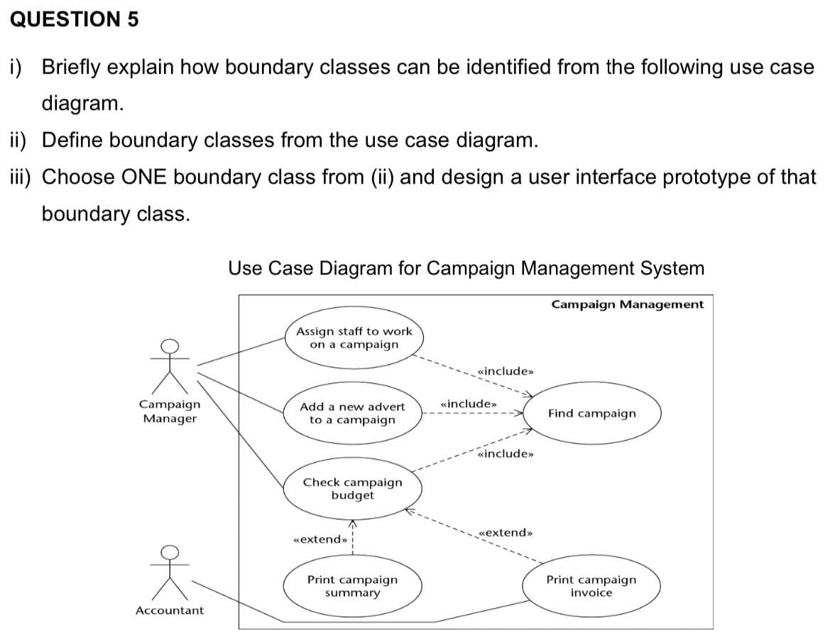 QUESTION 5
i) Briefly explain how boundary classes can be identified from the following use case
diagram.
ii) Define boundary classes from the use case diagram.
iii) Choose ONE boundary class from (ii) and design a user interface prototype of that
boundary class.
Use Case Diagram for Campaign Management System
Campaign Management
Assign staff to work
on a campaign
«include»
«include»
Campaign
Manager
Add a new advert
Find campaign
to a campaign
«include»
Check campaign
budget
«extend»
«extend»
Print campaign
summary
Print campaign
invoice
Accountant
