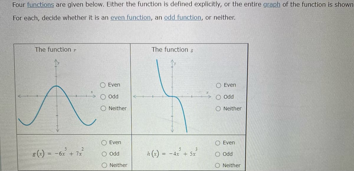 Four functions are given below. Either the function is defined explicitly, or the entire graph of the function is shown
For each, decide whether it is an even function, an odd function, or neither.
The function r
The functions
Even
Even
O odd
O Odd
O Neither
Neither
Even
O Even
5
g(x) = -6x + 7x
h (x) = -4x + 5x
O Odd
ppo
O Neither
O Neither
O O C

