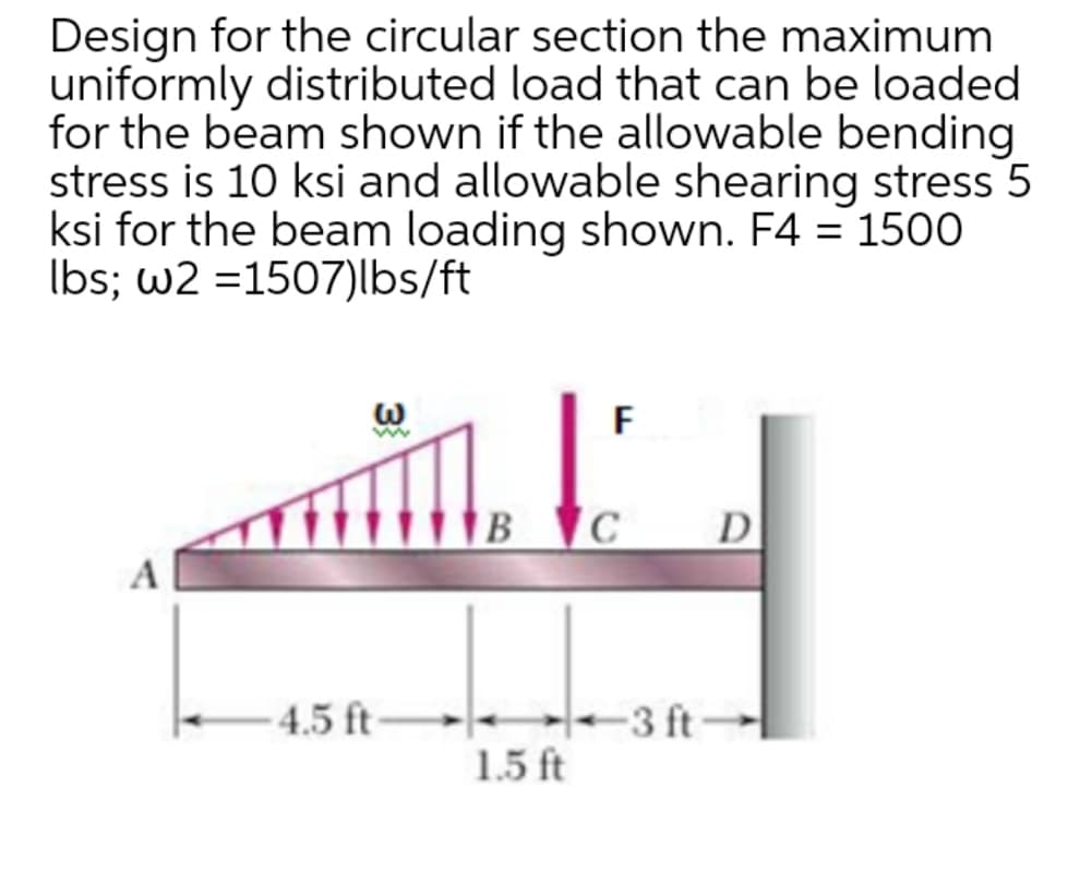 Design for the circular section the maximum
uniformly distributed load that can be loaded
for the beam shown if the allowable bending
stress is 10 ksi and allowable shearing stress 5
ksi for the beam loading shown. F4 = 1500
Ibs; w2 =1507)lbs/ft
F
в С
D
4.5 ft
-3 ft
1.5 ft
