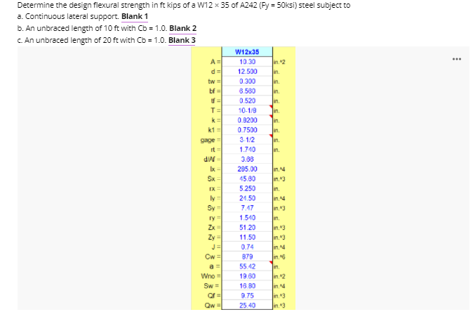 Determine the design flexural strength in ft kips of a W12 x 35 of A242 (Fy = 50ksi) steel subject to
a. Continuous lateral support. Blank 1
b. An unbraced length of 10 ft with Cb = 1.0. Blank 2
C. An unbraced length of 20 ft with Cb = 1.0. Blank 3
W12x35
...
10.30
in2
d=
12.500
in.
tw =
0.300
in.
bf =
6.580
in.
0.520
in.
T=
10-1/9
in.
k=
0.8200
in.
k1 =
0.7500
In.
gage
3 1/2
In.
it
d'Af =
1.740
n.
3.88
205.00
n.4
Sx-
45.80
n.3
IX=
5.250
n.
ly=
Sy =
24.50
7.47
In.43
ry =
1.540
n.
Zx =
Zy =
J=
Cw =
51.20
n.3
n.3
11.50
0.74
in.4
879
n.6
a =
55.42
n.
Wno =
19.60
m2
Sw=
18.80
n.4
9.75
in43
Qw =|
25.40
in.3
