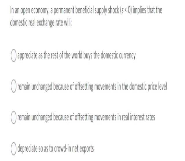 In an open economy, a permanent beneficial suply shock (s< 0)implie tha the
domestic real exchange rate wil:
Oappreciate as the est of the word buys the domestic curency
Oremain unchanged because of fsetig movements n he domestic prie level
Oremain unchanged because of ffseting movements in realinteret rates
Odepreciate so as to crowd-in net exports
