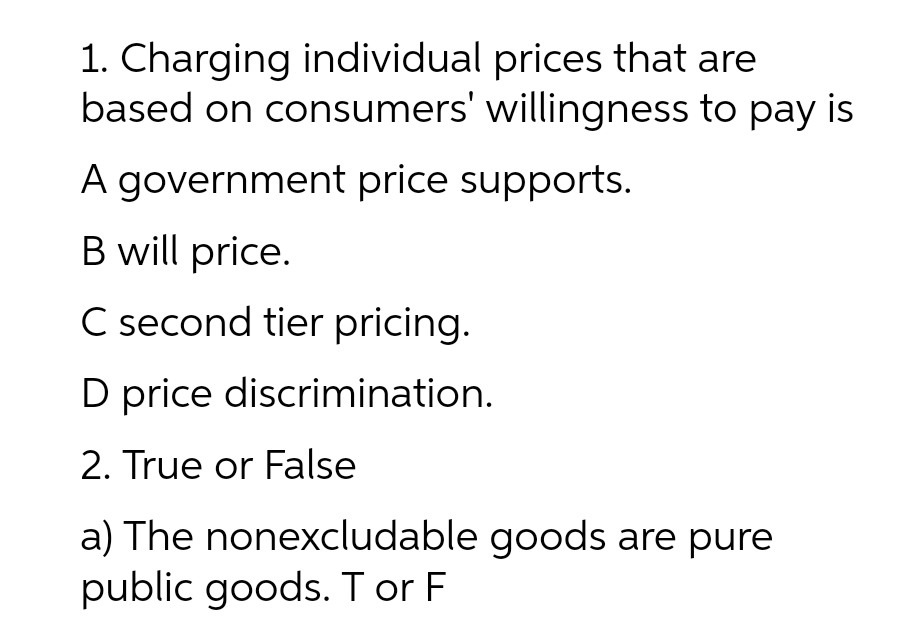 1. Charging individual prices that are
based on consumers' willingness to pay is
A government price supports.
B will price.
C second tier pricing.
D price discrimination.
2. True or False
a) The nonexcludable goods are pure
public goods. T or F
