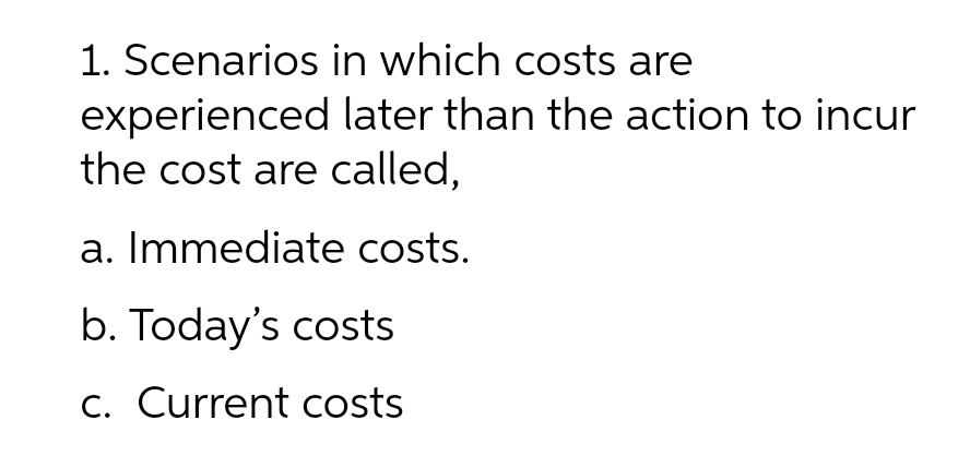 1. Scenarios in which costs are
experienced later than the action to incur
the cost are called,
a. Immediate costs.
b. Today's costs
C. Current costs
