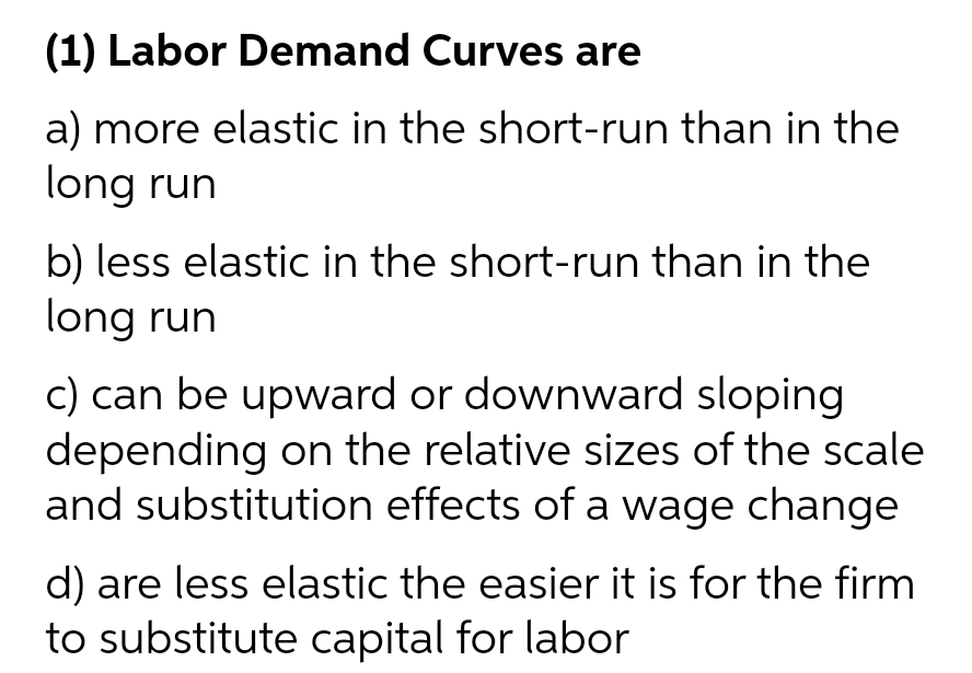 (1) Labor Demand Curves are
a) more elastic in the short-run than in the
long run
b) less elastic in the short-run than in the
long run
c) can be upward or downward sloping
depending on the relative sizes of the scale
and substitution effects of a wage change
d) are less elastic the easier it is for the firm
to substitute capital for labor
