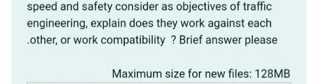 speed and safety consider as objectives of traffic
engineering, explain does they work against each
.other, or work compatibility ? Brief answer please
Maximum size for new files: 128MB
