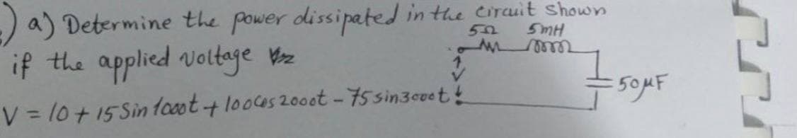 a) Determine the power dissipated in the circuit shown
55
5mH
M
mm
if the applied voltage 2
↑ 759
:50MF
V = 10 + 15 Sin 1000t + 100ces 2000t - 75 sin3cvet!