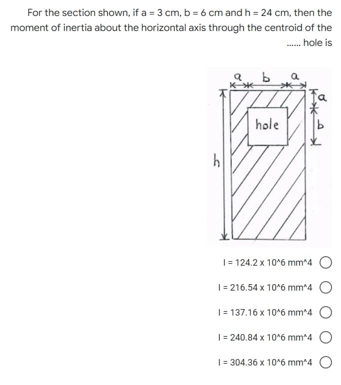 For the section shown, if a = 3 cm, b = 6 cm and h = 24 cm, then the
moment of inertia about the horizontal axis through the centroid of the
...... hole is
a b a
*
hole
*-*
지
✓
1 = 124.2 x 10^6 mm^4 O
1 = 216.54 x 10^6 mm^4
1 = 137.16 x 10^6 mm^4
1 = 240.84 x 10^6 mm^4
1 = 304.36 x 10^6 mm^4
F