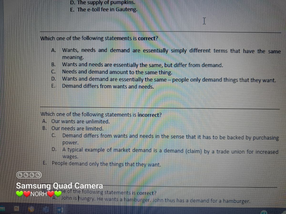 B.
C.
D. The supply of pumpkins.
E. The e-toll fee in Gauteng.
Which one of the following statements is correct?
A. Wants, needs and demand are essentially simply different terms that have the same
meaning.
Wants and needs are essentially the same, but differ from demand.
Needs and demand amount to the same thing.
D.
E.
I
Wants and demand are essentially the same people only demand things that they want.
Demand differs from wants and needs.
-
Samsung Quad Camera
NORH
Which one of the following statements is incorrect?
A. Our wants are unlimited.
B.
Our needs are limited.
Demand differs from wants and needs in the sense that it has to be backed by purchasing
power.
D.
A typical example of market demand is a demand (claim) by a trade union for increased
wages.
E. People demand only the things that they want.
ne of the following statements is correct?
A. John is hungry. He wants a hamburger. John thus has a demand for a hamburger.