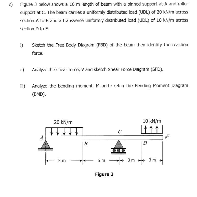 c)
Figure 3 below shows a 16 m length of beam with a pinned support at A and roller
support at C. The beam carries a uniformly distributed load (UDL) of 20 kN/m across
section A to B and a transverse uniformly distributed load (UDL) of 10 kN/m across
section D to E.
i)
Sketch the Free Body Diagram (FBD) of the beam then identify the reaction
force.
ii)
Analyze the shear force, V and sketch Shear Force Diagram (SFD).
i)
Analyze the bending moment, M and sketch the Bending Moment Diagram
(BMD).
20 kN/m
10 kN/m
C
A
В
D
5 m * 3 m *
5 m
3 m
Figure 3
