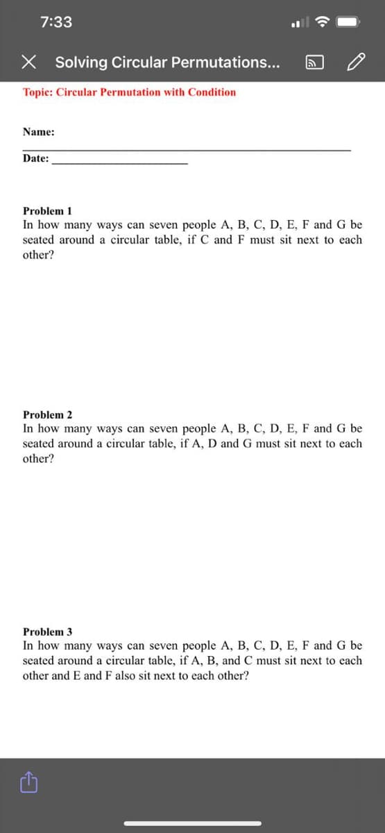 7:33
X Solving Circular Permutations...
Topic: Circular Permutation with Condition
Name:
Date:
Problem 1
In how many ways can seven people A, B, C, D, E, F and G be
seated around a circular table, if C and F must sit next to each
other?
Problem 2
In how many ways can seven people A, B, C, D, E, F and G be
seated around a circular table, if A, D and G must sit next to each
other?
Problem 3
In how many ways can seven people A, B, C, D, E, F and G be
seated around a circular table, if A, B, and C must sit next to each
other and E and F also sit next to each other?
