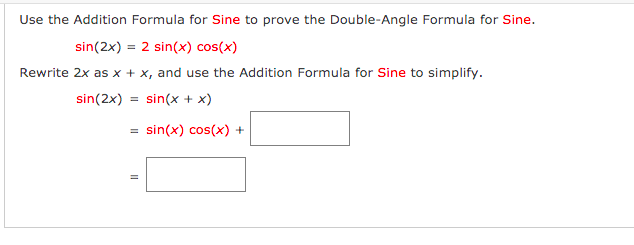 Use the Addition Formula for Sine to prove the Double-Angle Formula for Sine.
sin(2x) = 2 sin(x) cos(x)
Rewrite 2x as x + x, and use the Addition Formula for Sine to simplify.
sin(2x)
sin(x + x)
sin(x) cos(x) +
