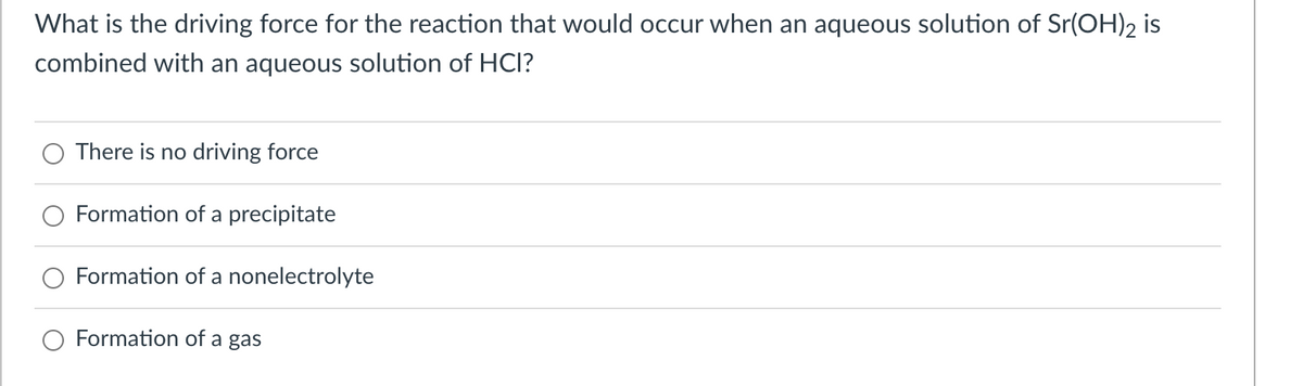 What is the driving force for the reaction that would occur when an aqueous solution of Sr(OH)2 is
combined with an aqueous solution of HCI?
There is no driving force
Formation of a precipitate
Formation of a nonelectrolyte
Formation of a gas