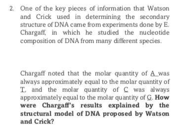 2. One of the key pieces of information that Watson
and Crick used in determining the secondary
structure of DNA came from experiments done by E.
Chargaff, in which he studied the nucleotide
composition of DNA from many different species.
Chargaff noted that the molar quantity of A_was
always approximately equal to the molar quantity of
T. and the molar quantity of C was always
approximately equal to the molar quantity of G. How
were Chargaff's results explained by the
structural model of DNA proposed by Watson
and Crick?
