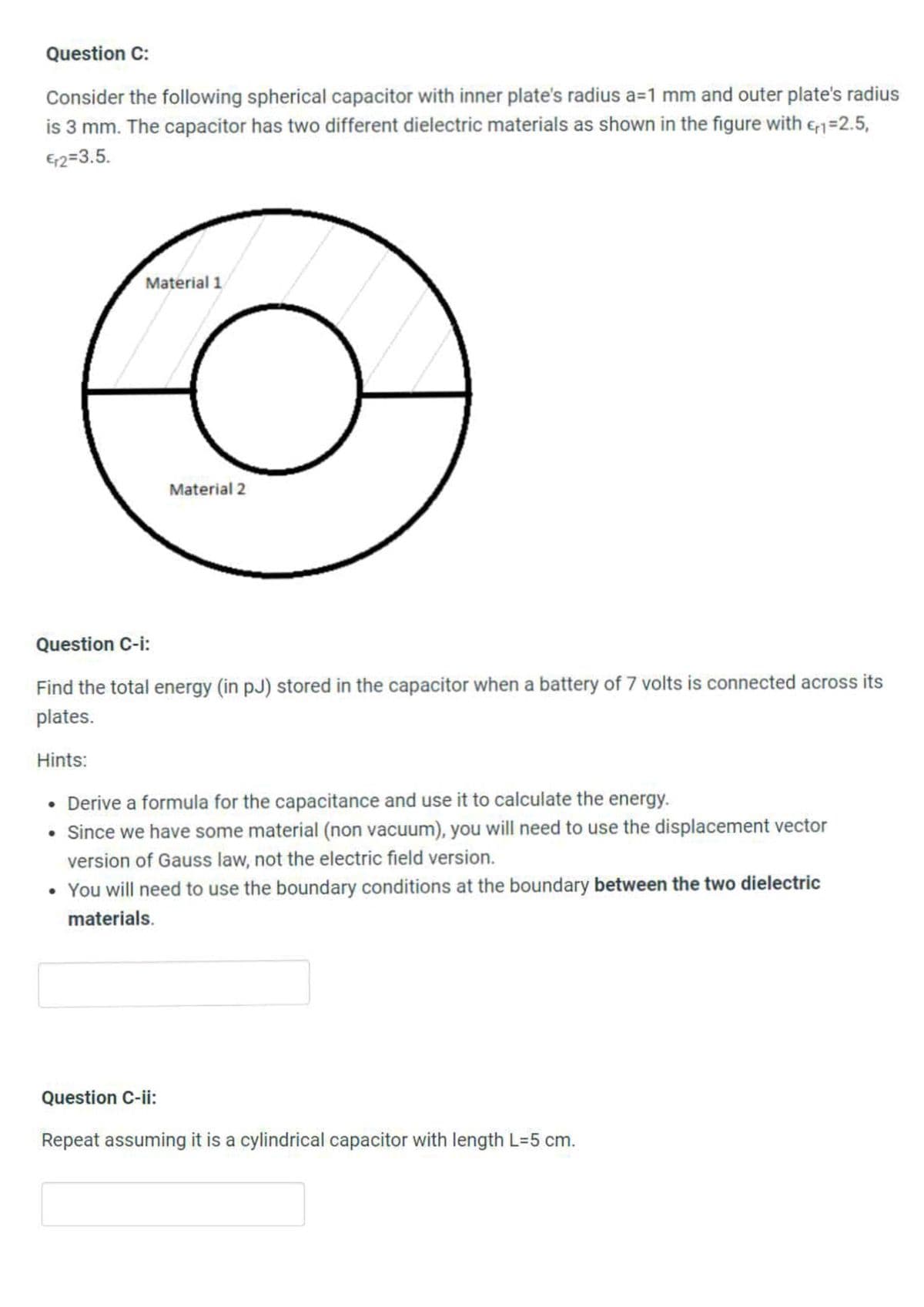 Question C:
Consider the following spherical capacitor with inner plate's radius a=1 mm and outer plate's radius
is 3 mm. The capacitor has two different dielectric materials as shown in the figure with en=2.5,
E2=3.5.
Material 1
Material 2
Question C-i:
Find the total energy (in pJ) stored in the capacitor when a battery of 7 volts is connected across its
plates.
Hints:
• Derive a formula for the capacitance and use it to calculate the energy.
• Since we have some material (non vacuum), you will need to use the displacement vector
version of Gauss law, not the electric field version.
• You will need to use the boundary conditions at the boundary between the two dielectric
materials.
Question C-ii:
Repeat assuming it is a cylindrical capacitor with length L=5 cm.
