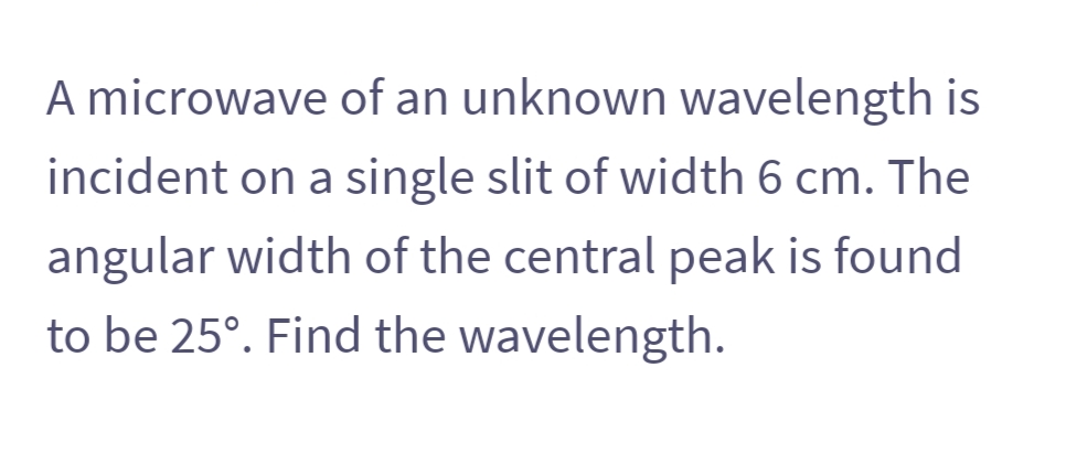 A microwave of an unknown wavelength is
incident on a single slit of width 6 cm. The
angular width of the central peak is found
to be 25°. Find the wavelength.