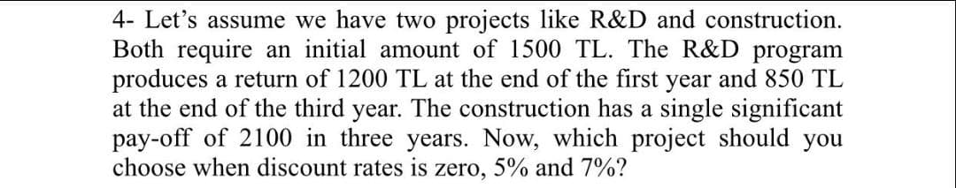 4- Let's assume we have two projects like R&D and construction.
Both require an initial amount of 1500 TL. The R&D program
produces a return of 1200 TL at the end of the first year and 850 TL
at the end of the third year. The construction has a single significant
pay-off of 2100 in three years. Now, which project should you
choose when discount rates is zero, 5% and 7%?