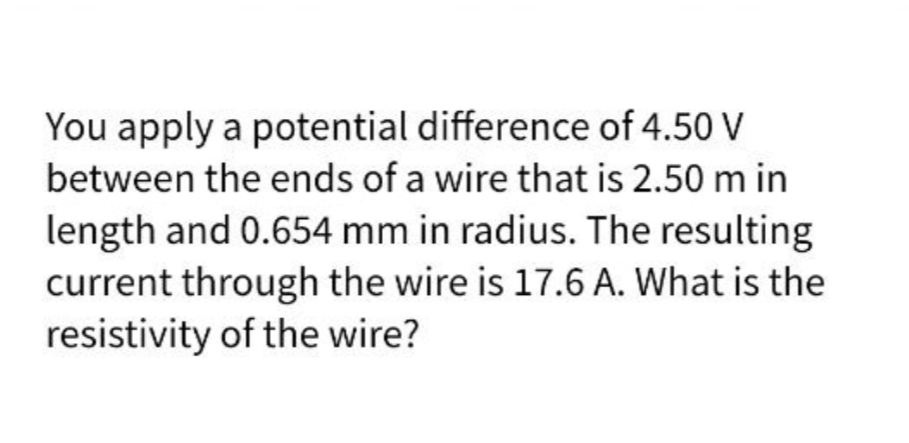 You apply a potential difference of 4.50 V
between the ends of a wire that is 2.50 m in
length and 0.654 mm in radius. The resulting
current through the wire is 17.6 A. What is the
resistivity of the wire?