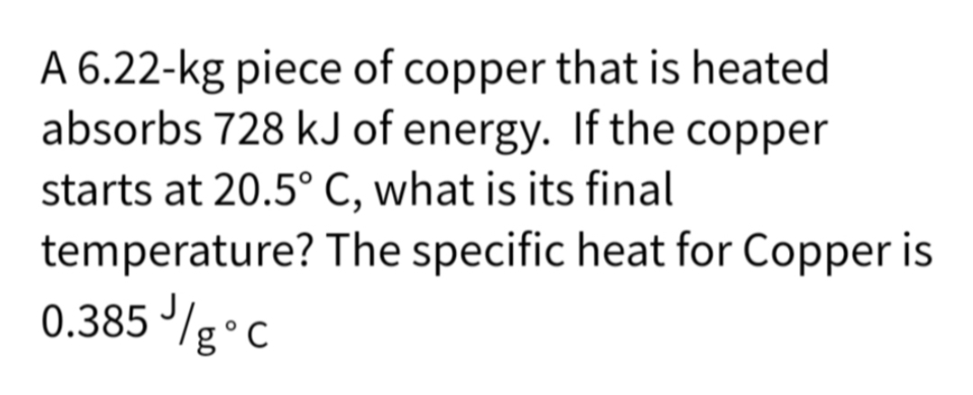 A 6.22-kg piece of copper that is heated
absorbs 728 kJ of energy. If the copper
starts at 20.5° C, what is its final
temperature?
0.385 ///g °C
The specific heat for Copper is