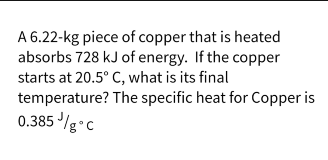 A 6.22-kg piece of copper that is heated
absorbs 728 kJ of energy. If the copper
starts at 20.5° C, what is its final
temperature?
0.385//g °C
The specific heat for Copper is